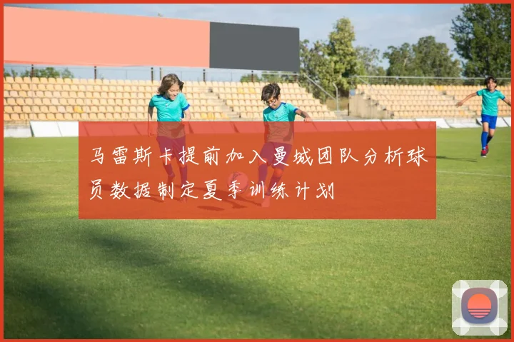 马雷斯卡提前加入曼城团队分析球员数据制定夏季训练计划