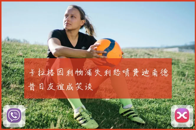 卡拉格因利物浦失利怒喷费迪南德昔日友谊成笑谈