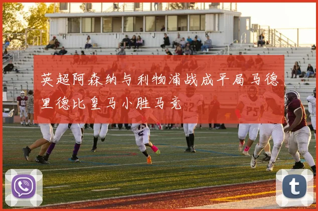英超阿森纳与利物浦战成平局马德里德比皇马小胜马竞