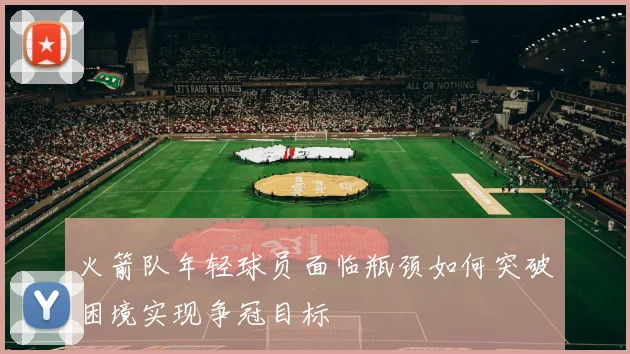 火箭队年轻球员面临瓶颈如何突破困境实现争冠目标