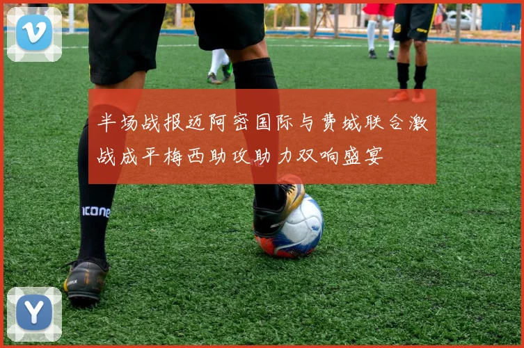 半场战报迈阿密国际与费城联合激战成平梅西助攻助力双响盛宴
