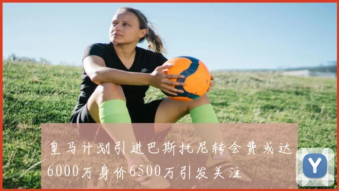 皇马计划引进巴斯托尼转会费或达6000万身价6500万引发关注