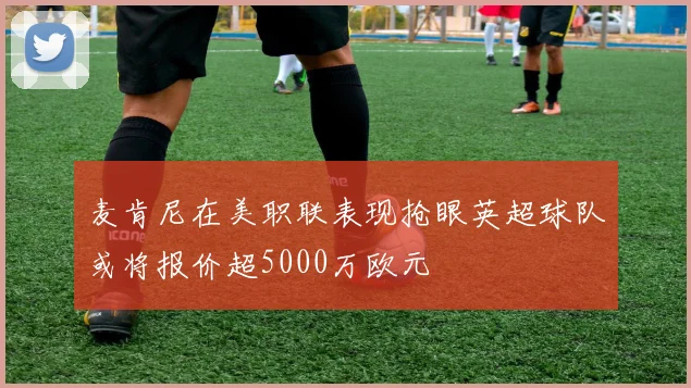 麦肯尼在美职联表现抢眼英超球队或将报价超5000万欧元
