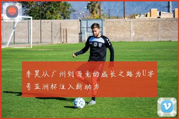 李昊从广州到马竞的成长之路为U字号亚洲杯注入新动力