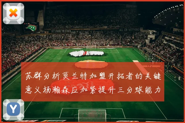 苏群分析莫兰特加盟开拓者的关键意义杨瀚森应加紧提升三分球能力
