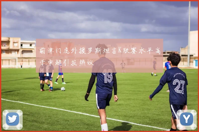 前津门虎外援罗斯坦言K联赛水平高于中超引发热议