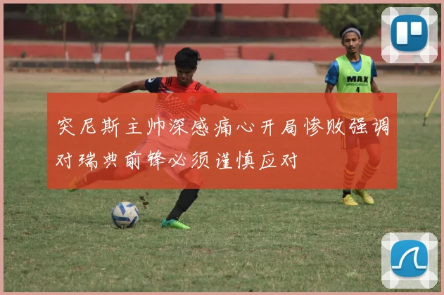 突尼斯主帅深感痛心开局惨败强调对瑞典前锋必须谨慎应对