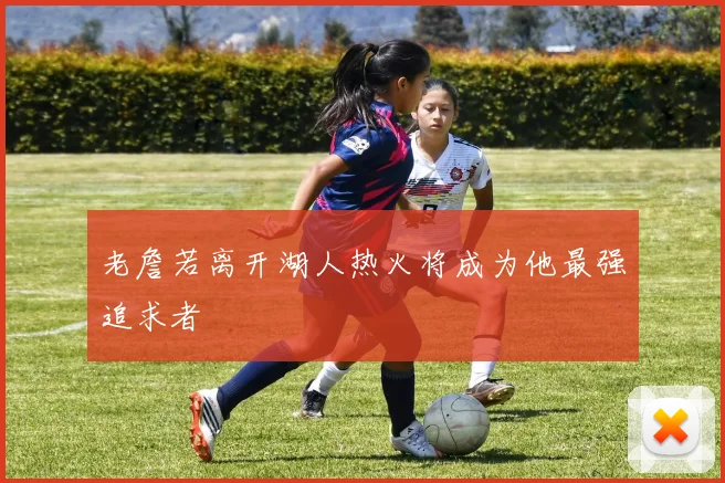 老詹若离开湖人热火将成为他最强追求者