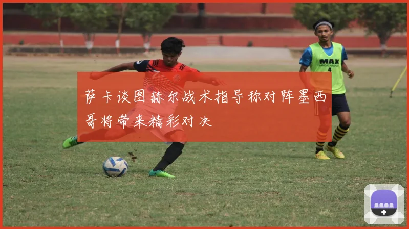 萨卡谈图赫尔战术指导称对阵墨西哥将带来精彩对决