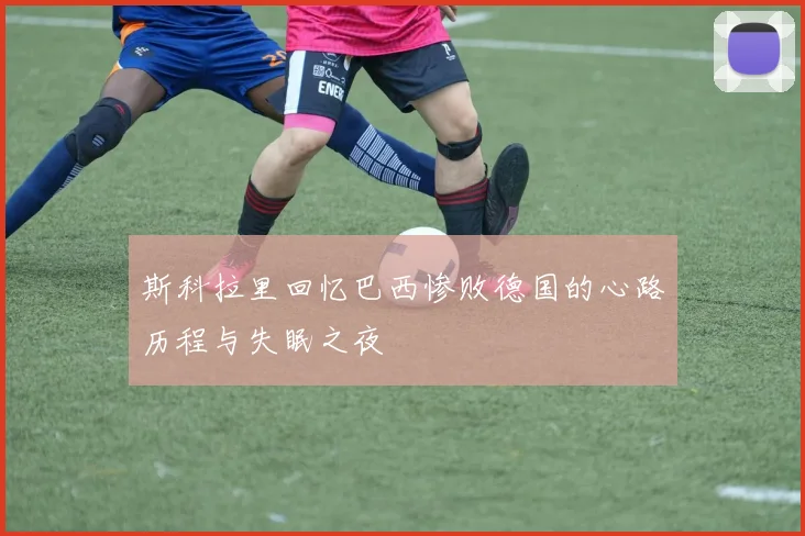 斯科拉里回忆巴西惨败德国的心路历程与失眠之夜