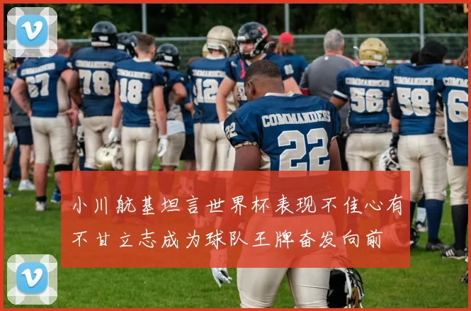 小川航基坦言世界杯表现不佳心有不甘立志成为球队王牌奋发向前