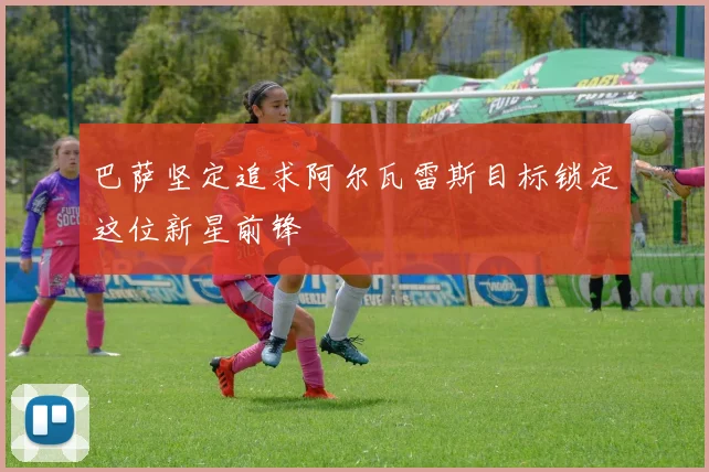巴萨坚定追求阿尔瓦雷斯目标锁定这位新星前锋
