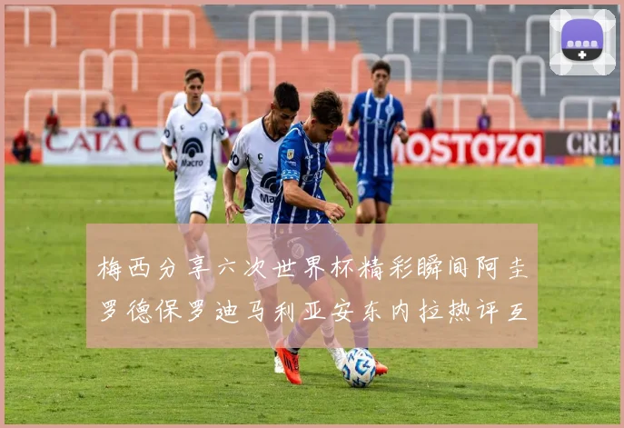 梅西分享六次世界杯精彩瞬间阿圭罗德保罗迪马利亚安东内拉热评互动
