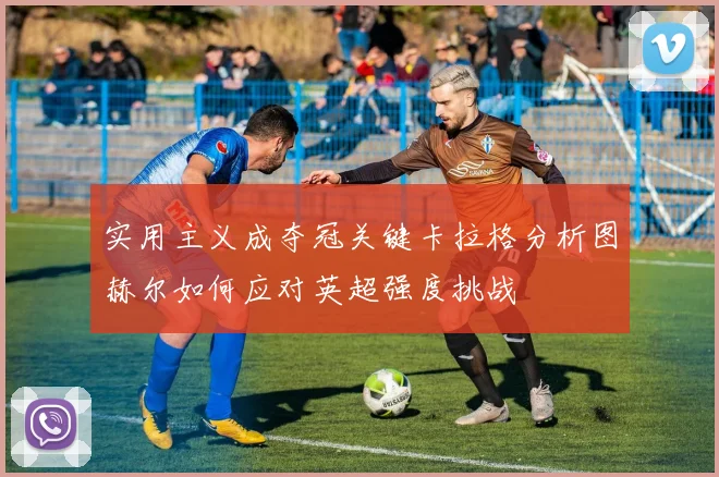 实用主义成夺冠关键卡拉格分析图赫尔如何应对英超强度挑战