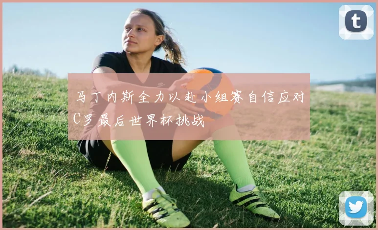 马丁内斯全力以赴小组赛自信应对C罗最后世界杯挑战