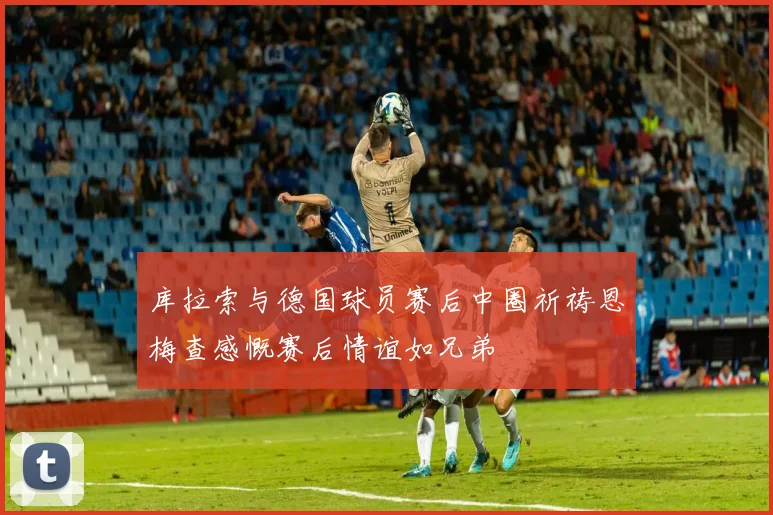 库拉索与德国球员赛后中圈祈祷恩梅查感慨赛后情谊如兄弟