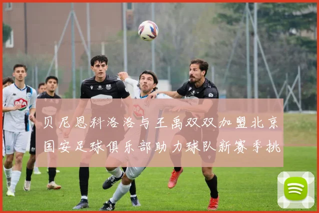 贝尼恩科洛洛与王禹双双加盟北京国安足球俱乐部助力球队新赛季挑战