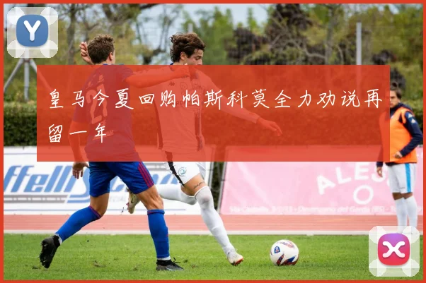 皇马今夏回购帕斯科莫全力劝说再留一年