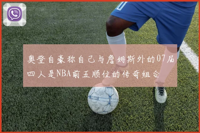 奥登自豪称自己与詹姆斯外的07届四人是NBA前五顺位的传奇组合