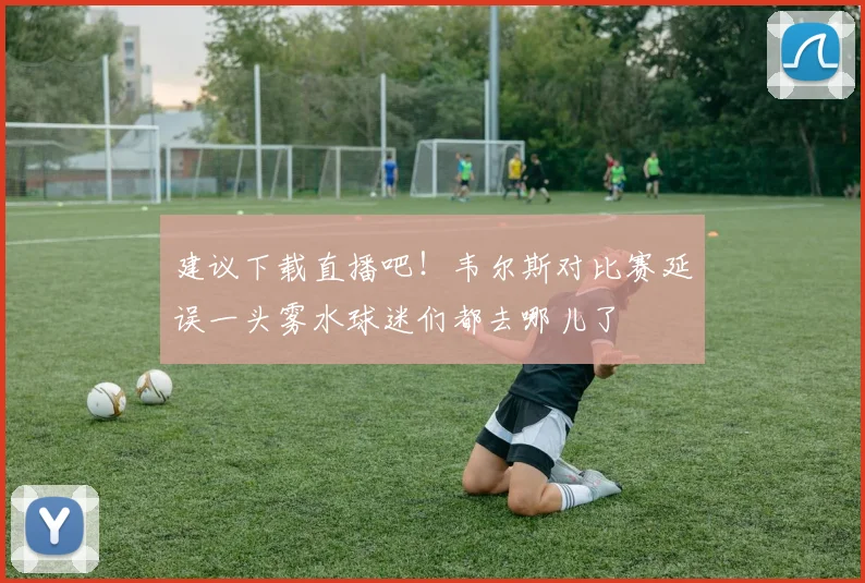 建议下载直播吧！韦尔斯对比赛延误一头雾水球迷们都去哪儿了