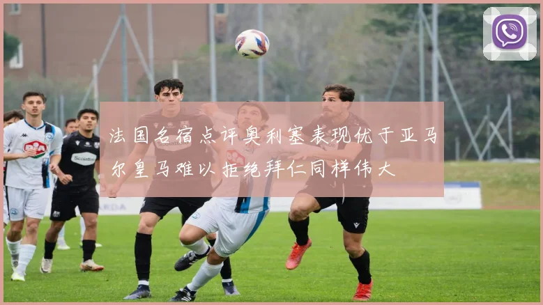 法国名宿点评奥利塞表现优于亚马尔皇马难以拒绝拜仁同样伟大