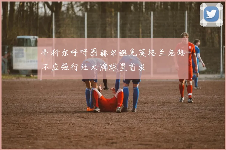 乔科尔呼吁图赫尔避免英格兰老路不应强行让大牌球星首发