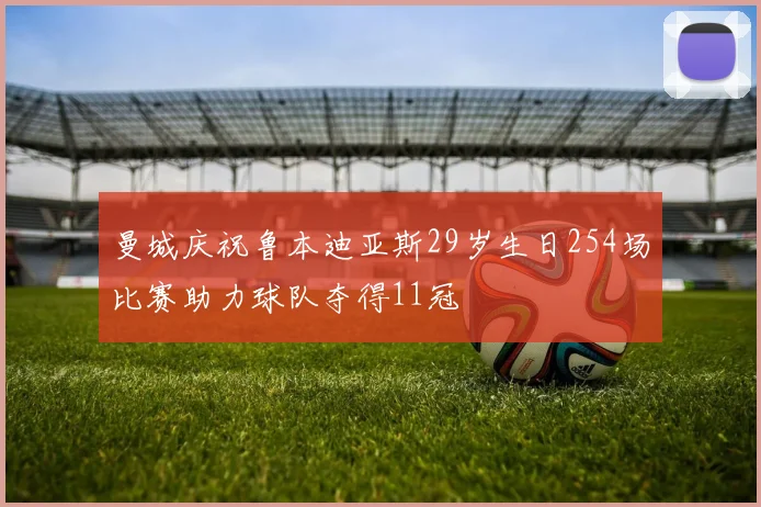 曼城庆祝鲁本迪亚斯29岁生日254场比赛助力球队夺得11冠