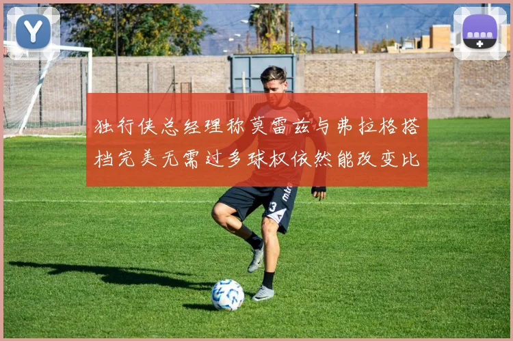 独行侠总经理称莫雷兹与弗拉格搭档完美无需过多球权依然能改变比赛局势